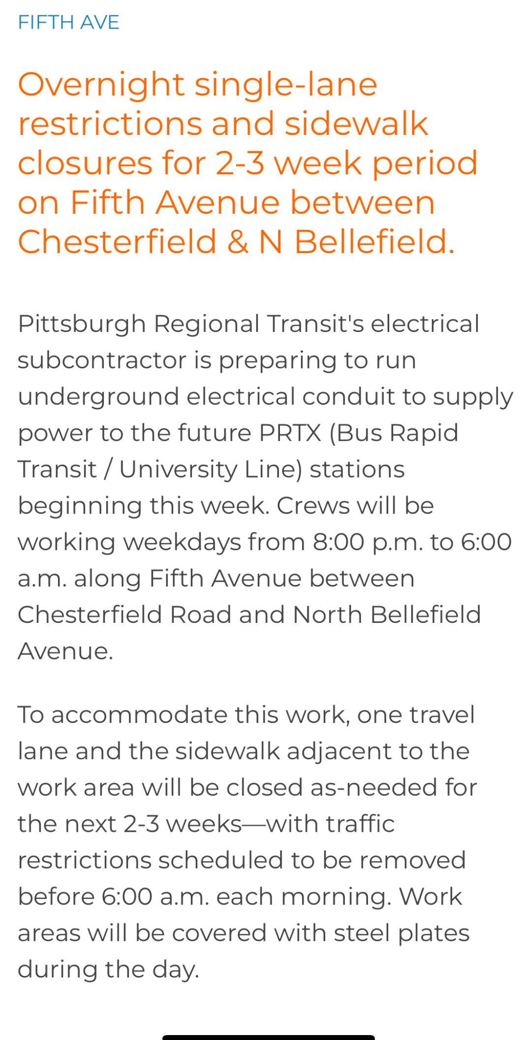 Overnight single-lane restrictions and sidewalk closures for 2-3 week period on Fifth Avenue between Chesterfield & N Bellefield. Pittsburgh Regional Transit's electrical subcontractor is preparing to run underground electrical conduit to supply power to the future PRTX (Bus Rapid Transit / University Line) stations beginning this week. Crews will be working weekdays from 8:00 p.m. to 6:00 a.m. along Fifth Avenue between Chesterfield Road and North Bellefield Avenue. To accommodate this work, one travel lane and the sidewalk adjacent to the work area will be closed as-needed for the next 2-3 weeks-with traffic restrictions scheduled to be removed before 6:00 a.m. each morning. Work areas will be covered with steel plates during the day.